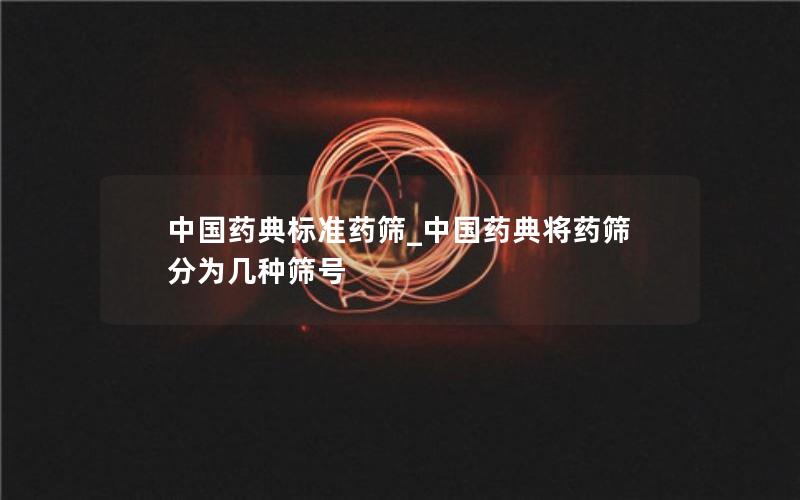 中国药典标准药筛_中国药典将药筛分为几种筛号