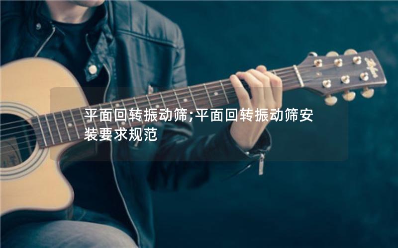 平面回转振动筛;平面回转振动筛安装要求规范