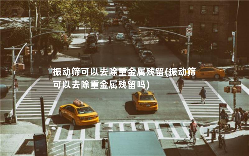 振动筛可以去除重金属残留(振动筛可以去除重金属残留吗) 振动筛可以去除重金属残留(振动筛可以去除重金属残留吗)