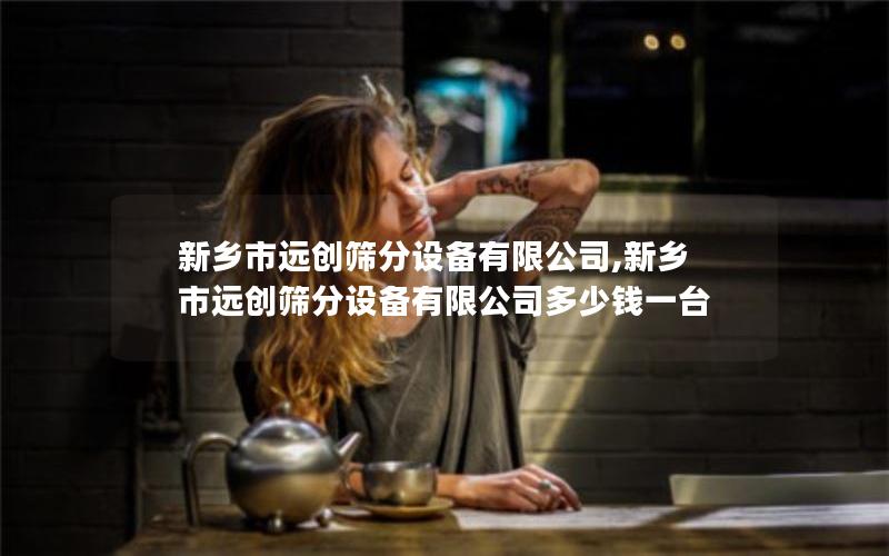 新乡市远创筛分设备有限公司,新乡市远创筛分设备有限公司多少钱一台