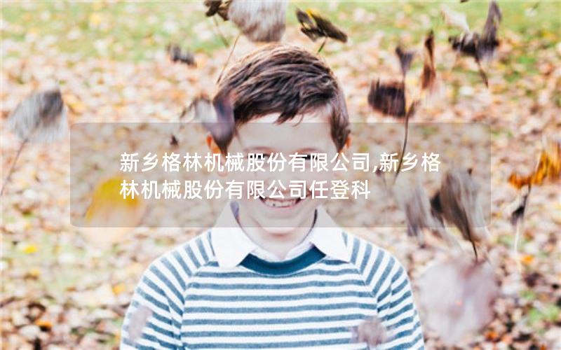 新乡格林机械股份有限公司,新乡格林机械股份有限公司任登科 新乡格林机械股份有限公司,新乡格林机械股份有限公司任登科