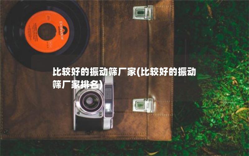 比较好的振动筛厂家(比较好的振动筛厂家排名) 比较好的振动筛厂家(比较好的振动筛厂家排名)