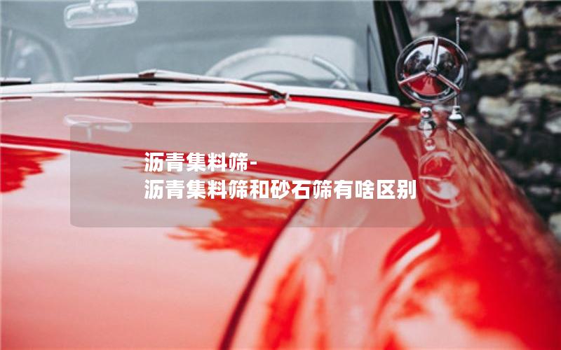 沥青集料筛-沥青集料筛和砂石筛有啥区别