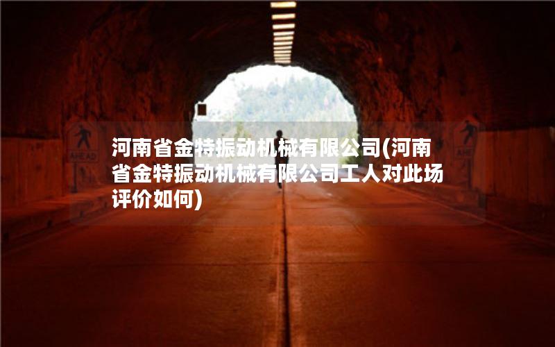河南省金特振动机械有限公司(河南省金特振动机械有限公司工人对此场评价如何)