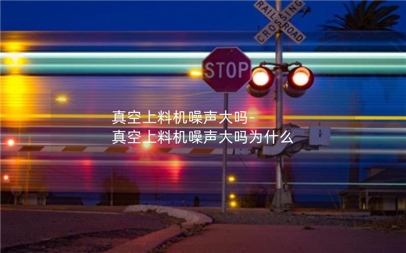 真空上料机噪声大吗-真空上料机噪声大吗为什么 真空上料机噪声大吗-真空上料机噪声大吗为什么