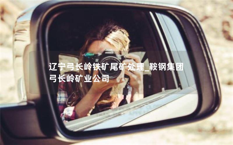 辽宁弓长岭铁矿尾矿处理_鞍钢集团弓长岭矿业公司 辽宁弓长岭铁矿尾矿处理_鞍钢集团弓长岭矿业公司