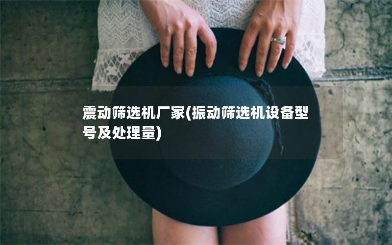 震动筛选机厂家(振动筛选机设备型号及处理量)