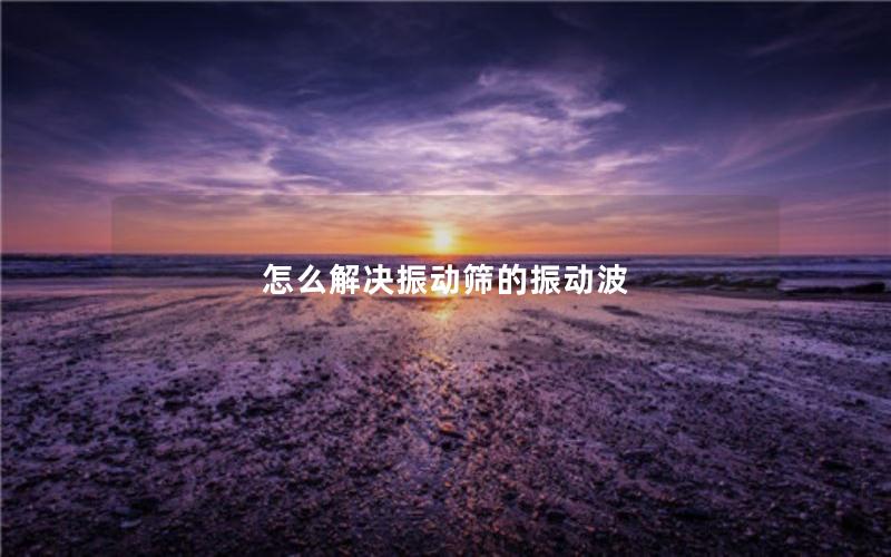 怎么解决振动筛的振动波 怎么解决振动筛的振动波