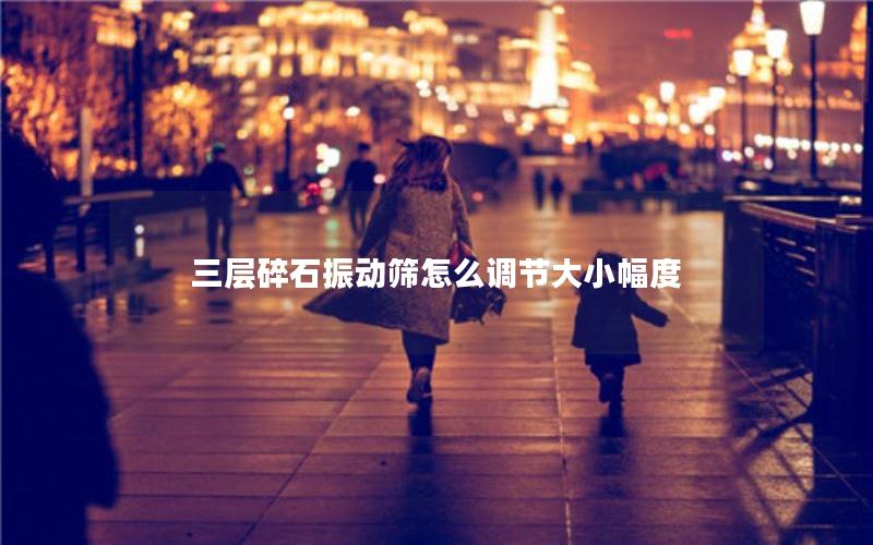 三层碎石振动筛怎么调节大小幅度 三层碎石振动筛怎么调节大小幅度