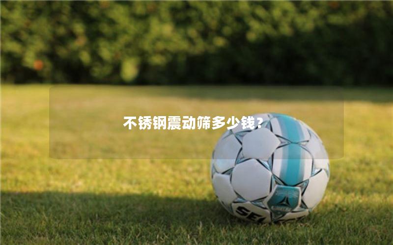 不锈钢震动筛多少钱? 不锈钢震动筛多少钱?