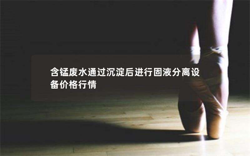 含锰废水通过沉淀后进行固液分离设备价格行情 含锰废水通过沉淀后进行固液分离设备价格行情