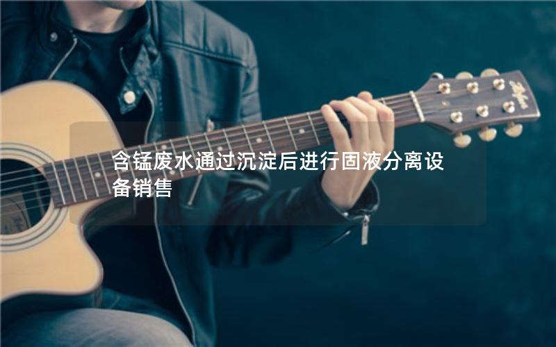 含锰废水通过沉淀后进行固液分离设备销售 含锰废水通过沉淀后进行固液分离设备销售