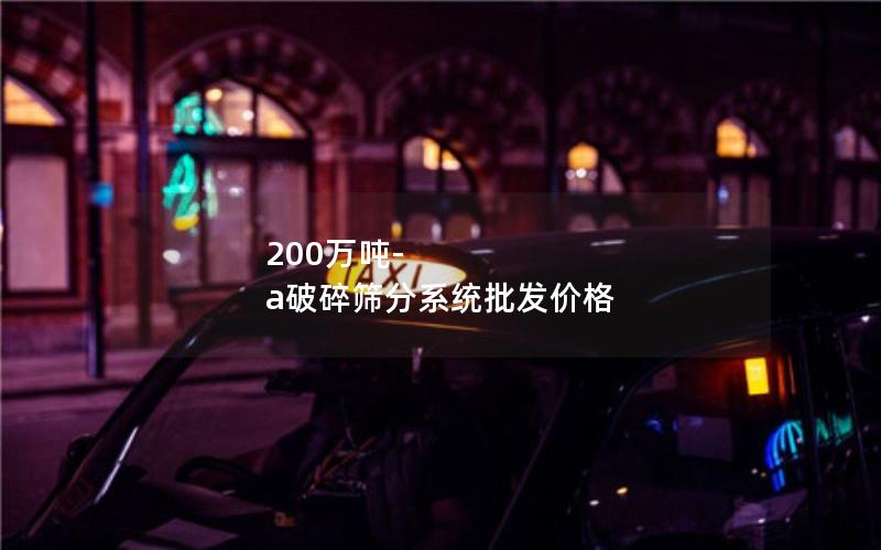 200万吨-a破碎筛分系统批发价格 200万吨-a破碎筛分系统批发价格