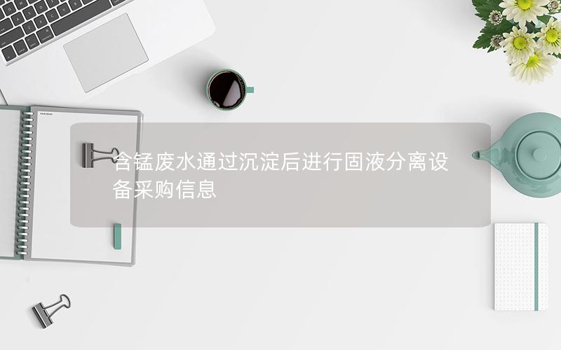 含锰废水通过沉淀后进行固液分离设备采购信息 含锰废水通过沉淀后进行固液分离设备采购信息