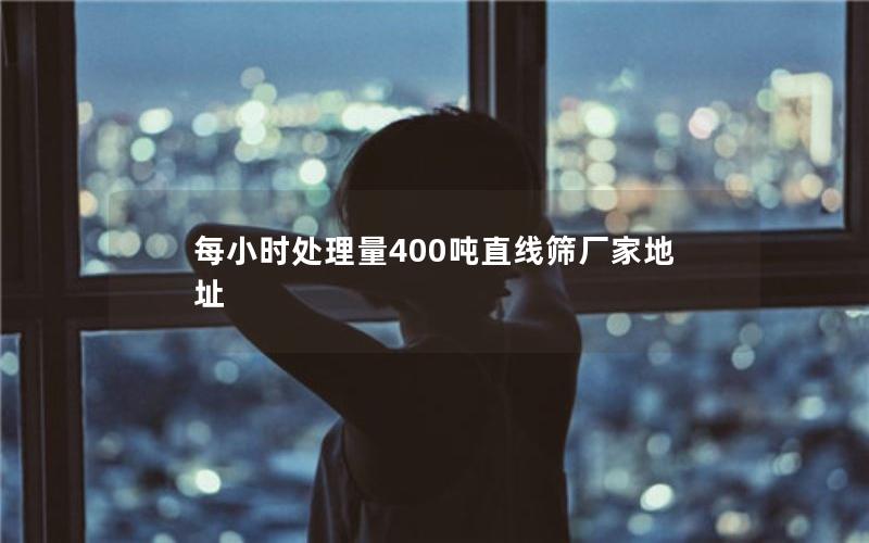 每小时处理量400吨直线筛厂家地址