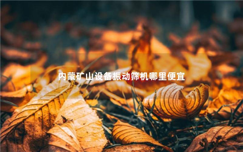 内蒙矿山设备振动筛机哪里便宜 内蒙矿山设备振动筛机哪里便宜