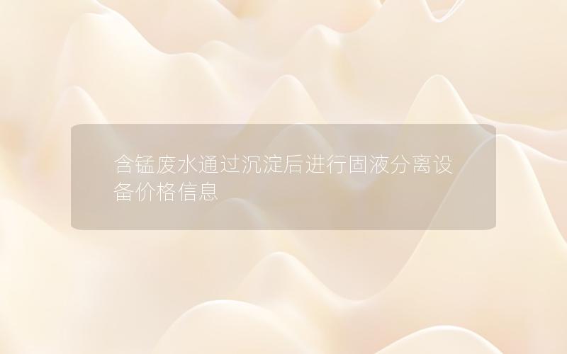 含锰废水通过沉淀后进行固液分离设备价格信息 含锰废水通过沉淀后进行固液分离设备价格信息
