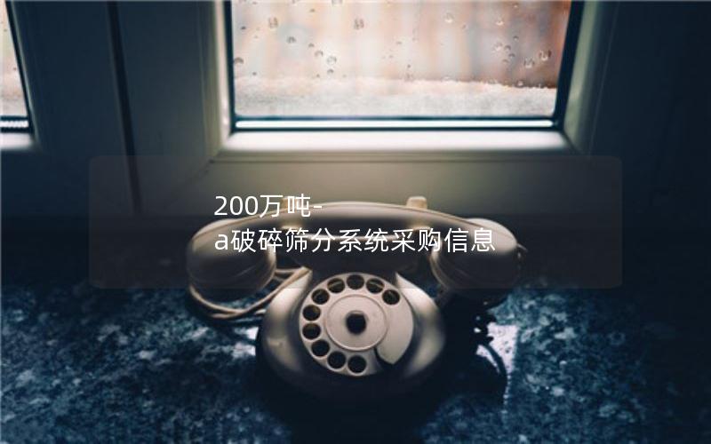 200万吨-a破碎筛分系统采购信息 200万吨-a破碎筛分系统采购信息