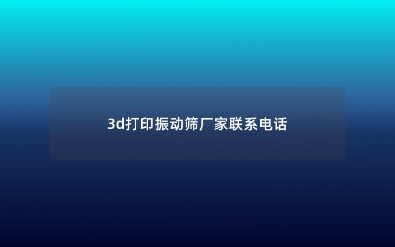 3d打印振动筛厂家联系电话 3d打印振动筛厂家联系电话