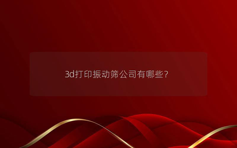 3d打印振动筛公司有哪些? 3d打印振动筛公司有哪些?