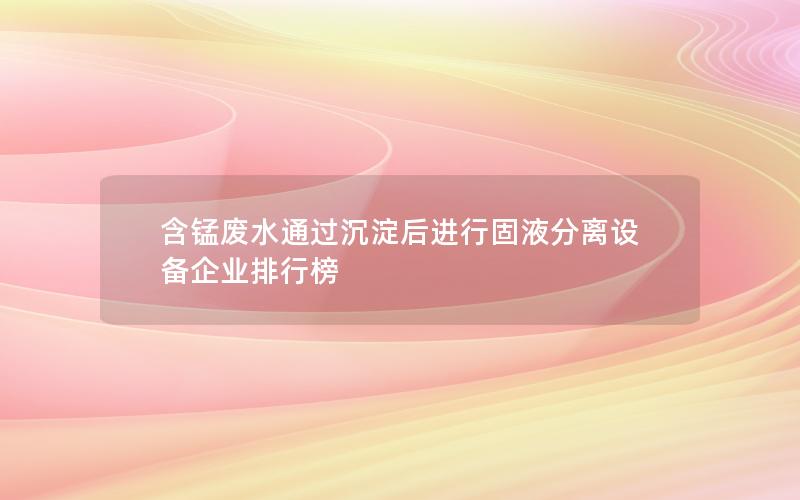含锰废水通过沉淀后进行固液分离设备企业排行榜 含锰废水通过沉淀后进行固液分离设备企业排行榜
