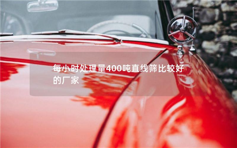 每小时处理量400吨直线筛比较好的厂家