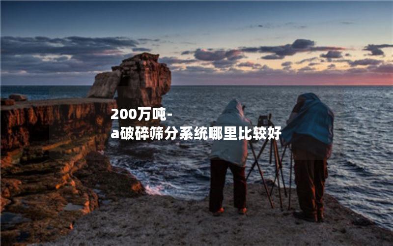 200万吨-a破碎筛分系统哪里比较好 200万吨-a破碎筛分系统哪里比较好