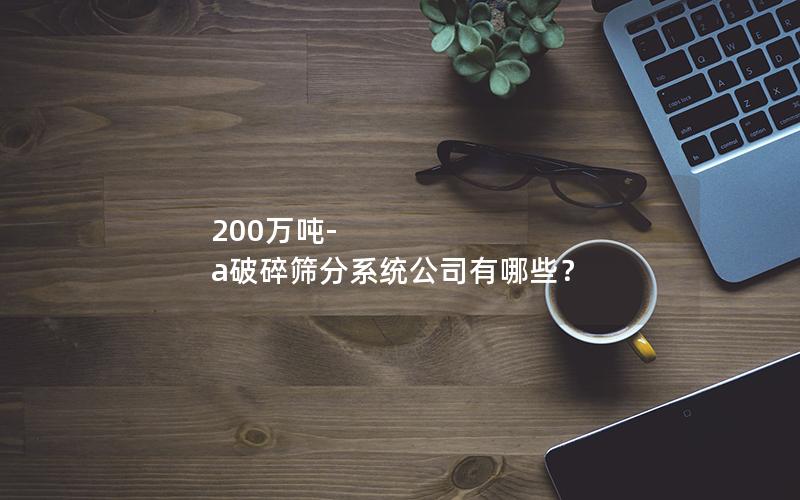 200万吨-a破碎筛分系统公司有哪些? 200万吨-a破碎筛分系统公司有哪些?