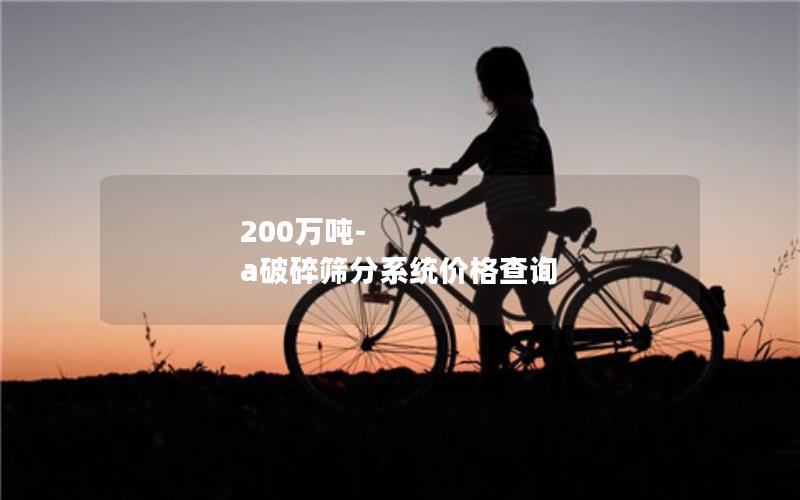 200万吨-a破碎筛分系统价格查询 200万吨-a破碎筛分系统价格查询