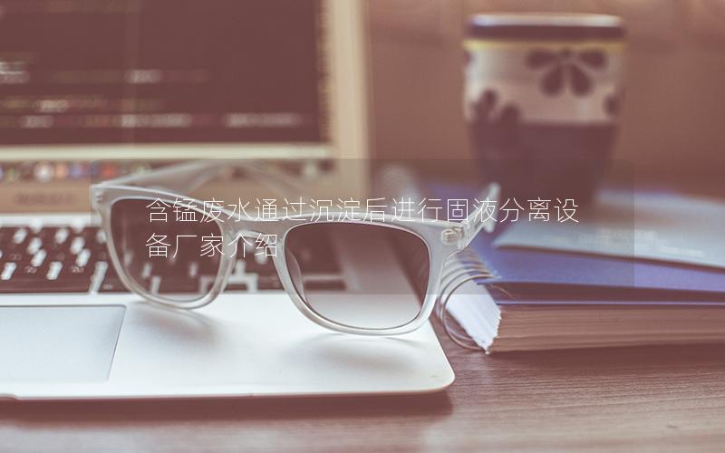 含锰废水通过沉淀后进行固液分离设备厂家介绍 含锰废水通过沉淀后进行固液分离设备厂家介绍